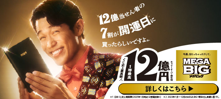 12億当せん者の7割が開運日に買ったらしいですよ。 くじ史上最高額！ 1等最高12億円 キャリーオーバー発生時 今週、当たっちゃったりして、MEGA BIG 詳しくはこちら ＊1 日本くじ史上最高額（2025年1月時点 公営競技除く） ＊2 2023年1月～12月のMEGA BIG1等当せん実績に基づく。